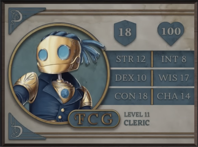FCG, class Cleric level 11, with 18 AC, 100 HP, 12 strength, 10 dexterity, 18 constitution, 8 intelligence, 17 wisdom, and 14 charisma. A robot-like figure made of golden metal. Their face consists of two large, blue, flat glass circles for eyes and a hinged jaw that stretches across the head. Their hair is made of blue sheethed wires bound in four rows with excess sprouting off the back of the head. His neck is a thin silver-colored rod meeting a torso with a blue gem seated near the top at the front. They are wearing a blue coat with flared collars, revealing the gem in the upper chest and golden shoulder blades with four curved lines etched into them.
