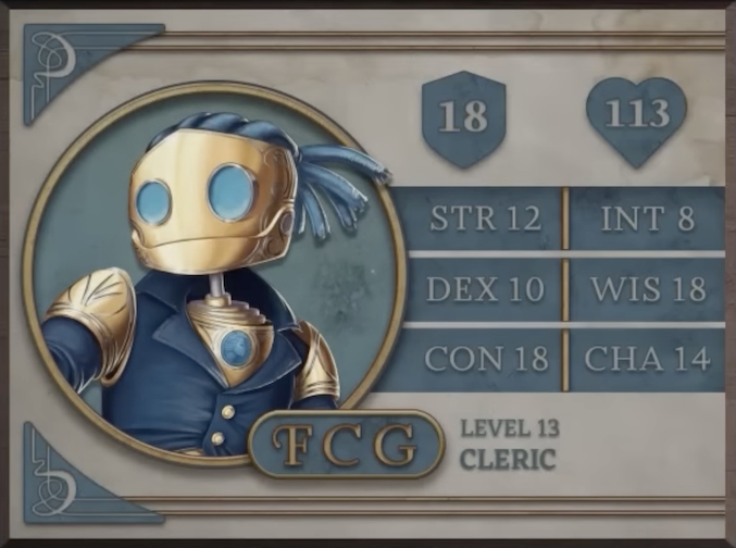 FCG, class Cleric level 13, with 18 AC, 113 HP, 12 strength, 10 dexterity, 18 constitution, 8 intelligence, 18 wisdom, and 14 charisma. A robot-like figure made of golden metal. Their face consists of two large, blue, flat glass circles for eyes and a hinged jaw that stretches across the head. Their hair is made of blue sheethed wires bound in four rows with excess sprouting off the back of the head. His neck is a thin silver-colored rod meeting a torso with a blue gem seated near the top at the front. They are wearing a blue coat with flared collars, revealing the gem in the upper chest and golden shoulder blades with four curved lines etched into them.