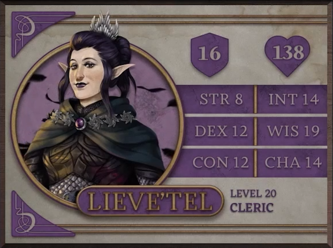 Lieve’tel, class Cleric level 20, with 16 AC, 138 HP, 8 strength, 12 dexterity, 12 constitution, 14 intelligence, 19 wisdom, and 14 charisma. A pale-skinned elvish woman with long pointed ears and dark black hair, stairing calmly at the viewer. She wears eye shadow, black lipstick, and a silver crown resembling feathers on her head. A large, silver belt sits around her waist over dark brown armor embossed with a pattern of wings. A dark green cloak sits across her shoulders fitted with silver stars and a clasp made of a large, round, purple jewel.