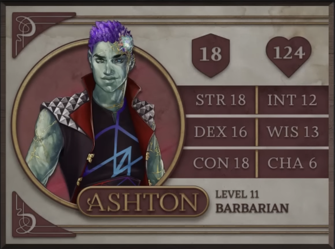 Ashton, class Barbarian level 11, with 18 AC, 124 HP, 18 strength, 16 dexterity, 18 constitution, 12 intelligence, 13 wisdom, and 6 charisma. An earth-genasi with green, crystal-like skin and purple crystaline hair. Embedded in his left temple above his smirking expression is a glowing piece of glass with orange and yellow lines streaking out from it across their face. They are wearing a black sleeveless vest with a large, red, splayed collar and silver metal spiked pyramids on the shoulders. The golden clasps of the vest sit unconnected on either side of his torso. Under the vest is a black shirt sporting a purple and blue geometric design.