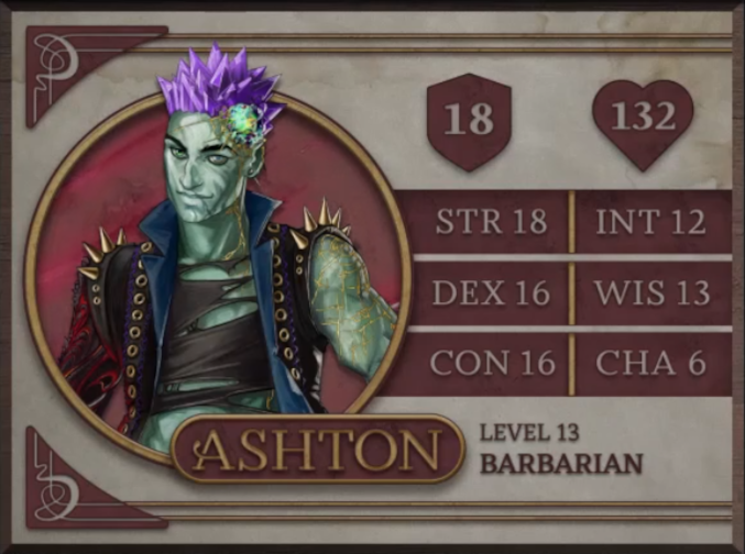 Ashton, class Barbarian level 13, with 18 AC, 132 HP, 18 strength, 16 dexterity, 16 constitution, 12 intelligence, 13 wisdom, and 6 charisma. An earth-genasi with green, crystal-like skin and purple crystaline hair. Embedded in his left temple is a glowing piece of glass with yellow lines streaking out from it across their face. They are wearing a black high-collared vest with a blue interior and long spikes on the shoulders. Underneath is a black shirt with large tears across it. Their arms are bear, the left one covered in golden radiating lines and the right one black with molten red swirls.