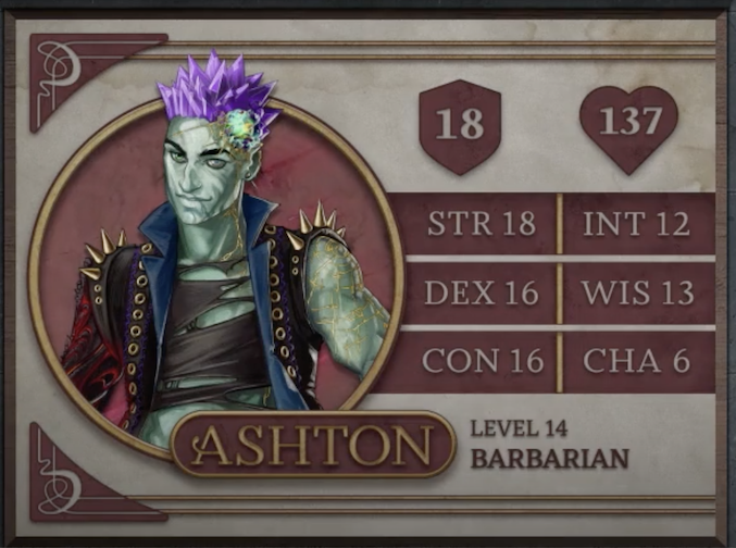 Ashton, class Barbarian level 14, with 18 AC, 137 HP, 18 strength, 16 dexterity, 16 constitution, 12 intelligence, 13 wisdom, and 6 charisma. An earth-genasi with green, crystal-like skin and purple crystaline hair. Embedded in his left temple is a glowing piece of glass with yellow lines streaking out from it across their face. They are wearing a black high-collared vest with a blue interior and long spikes on the shoulders. Underneath is a black shirt with large tears across it. Their arms are bear, the left one covered in golden radiating lines and the right one black with molten red swirls.