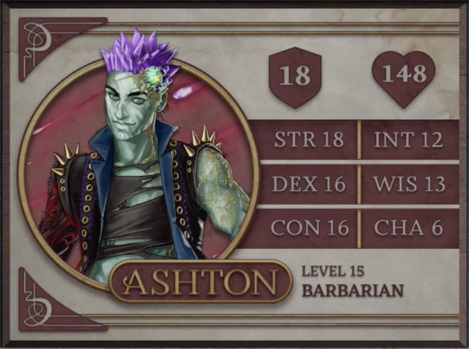 Ashton, class Barbarian level 15, with 18 AC, 148 HP, 18 strength, 16 dexterity, 16 constitution, 12 intelligence, 13 wisdom, and 6 charisma. An earth-genasi with green, crystal-like skin and purple crystaline hair. Embedded in his left temple is a glowing piece of glass with yellow lines streaking out from it across their face. They are wearing a black high-collared vest with a blue interior and long spikes on the shoulders. Underneath is a black shirt with large tears across it. Their arms are bear, the left one covered in golden radiating lines and the right one black with molten red swirls.