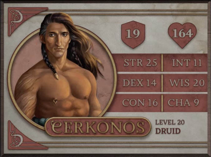 Cerkonos, class Druid level 20, with 19 AC, 164 HP, 25 strength, 14 dexterity, 16 constitution, 11 intelligence, 20 wisdom, and 9 charisma. A brown-skinned man with long braided brown hair with some white ending in gold caps. He is bare-chested, revealing hairy arms and a pieced right nipple. He stares forward seriously, his hair blowing in the breeze.