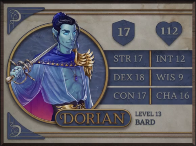 Dorian, class Bard level 13, with 17 AC, 112 HP, 17 strength, 18 dexterity, 17 constitution, 12 intelligence, 9 wisdom, and 16 charisma. An air-genasi with light blue skin, piercing blue eyes, pointy ears, and hair which shifts color from black to blue. Holding a thin blade with a double-circle guard over his right shoulder. Wearing a sheer blue top fully open down the middle, a blue cape with gold triangle accents around the collar and a purple gradient on the inside, and a golden winged left shoulder piece and winged belt buckle. A necklace with two blue gems hangs around his neck.