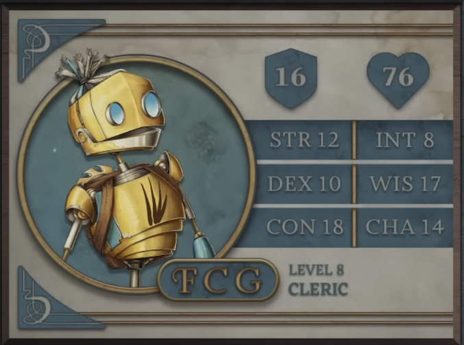 FCG, class Cleric level 8, with 16 AC, 76 HP, 12 strength, 10 dexterity, 18 constitution, 8 intelligence, 17 wisdom, and 14 charisma. A robot-like figure made of yellow metal. Their face consists of two large, blue, flat, differently-sized glass circles for eyes and a hinged jaw that stretches across the head. Their hair is made of blue sheethed wires bound in the middle. His neck is a thin silver-colored rod meeting a torso with four brown streaks brushed across it. His arms and lower body are thin rods. A brown pack is straped to his back under a golden, bladed metal disk.