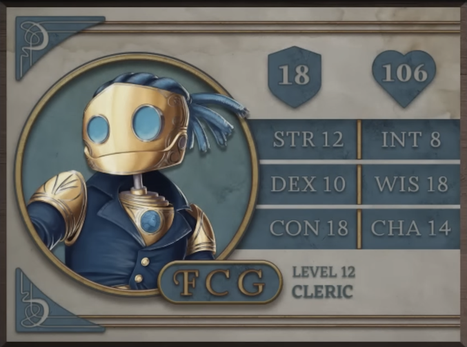 FCG, class Cleric level 12, with 18 AC, 106 HP, 12 strength, 10 dexterity, 18 constitution, 8 intelligence, 18 wisdom, and 14 charisma. A robot-like figure made of golden metal. Their face consists of two large, blue, flat glass circles for eyes and a hinged jaw that stretches across the head. Their hair is made of blue sheethed wires bound in four rows with excess sprouted off the back of the head. His neck is a thin silver-colored rod meeting a torso with a blue gem seated near the top at the front. They are wearing blue coat with flared collars, revealing the gem in the upper chest and golden shoulder blades with four curved lines etched into them.